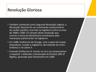 Revolução Gloriosa
• Também conhecida como Segunda Revolução Inglesa, a
Revolução Gloriosa foi um movimento revolucionário
de caráter pacífico, ocorrido na Inglaterra entre os anos
de 1688 e 1689. Foi através desta revolução que
ocorreu a troca do absolutismo monárquico pela
monarquia parlamentar na Inglaterra.
• Em 1688, Guilherme de Orange, com o apoio de tropas
holandesas, invadiu a Inglaterra, derrubando do trono
britânico o rei Jaime II.
• Coroado Guilherme III, tornou-se rei e se comprometeu
a respeitar e defender a Declaração de Direitos (Bill of
Rights), aprovada pelo Parlamento em 1689.
 