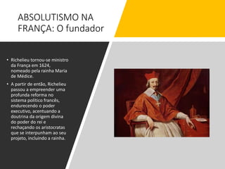ABSOLUTISMO NA
FRANÇA: O fundador
• Richelieu tornou-se ministro
da França em 1624,
nomeado pela rainha Maria
de Médice.
• A partir de então, Richelieu
passou a empreender uma
profunda reforma no
sistema político francês,
endurecendo o poder
executivo, acentuando a
doutrina da origem divina
do poder do rei e
rechaçando os aristocratas
que se interpunham ao seu
projeto, incluindo a rainha.
 