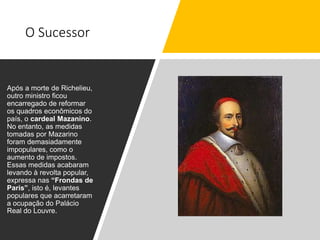 O Sucessor
Após a morte de Richelieu,
outro ministro ficou
encarregado de reformar
os quadros econômicos do
país, o cardeal Mazanino.
No entanto, as medidas
tomadas por Mazarino
foram demasiadamente
impopulares, como o
aumento de impostos.
Essas medidas acabaram
levando à revolta popular,
expressa nas “Frondas de
Paris”, isto é, levantes
populares que acarretaram
a ocupação do Palácio
Real do Louvre.
 