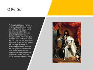 O Rei Sol
• A situação do Estado Francês só
retornou à estabilidade com a
ascensão de Luís XIV ao trono
em 1661. Com Luís XIV, o
absolutismo reencontrou sua
estrutura bem acabada na
França. Esse foi o monarca que
também ficou conhecido como
Rei Sol. Com Luís XIV, a doutrina
do direito divino dos reis entrou
em seu vigor máximo. Sua
estrutura política era baseada
em seu grupo de conselheiros,
que, com o tempo, foram
tornando-se governadores das
províncias. Toda a fonte de
poder emanava da figura do rei.
 