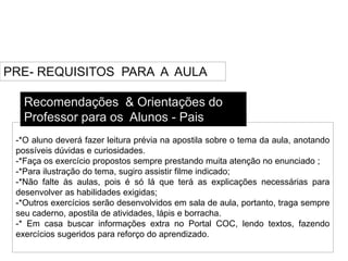 PRE- REQUISITOS PARA A AULA
-*O aluno deverá fazer leitura prévia na apostila sobre o tema da aula, anotando
possíveis dúvidas e curiosidades.
-*Faça os exercício propostos sempre prestando muita atenção no enunciado ;
-*Para ilustração do tema, sugiro assistir filme indicado;
-*Não falte às aulas, pois é só lá que terá as explicações necessárias para
desenvolver as habilidades exigidas;
-*Outros exercícios serão desenvolvidos em sala de aula, portanto, traga sempre
seu caderno, apostila de atividades, lápis e borracha.
-* Em casa buscar informações extra no Portal COC, lendo textos, fazendo
exercícios sugeridos para reforço do aprendizado.
Recomendações & Orientações do
Professor para os Alunos - Pais
 