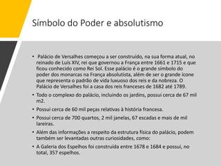 Símbolo do Poder e absolutismo
• Palácio de Versalhes começou a ser construído, na sua forma atual, no
reinado de Luís XIV, rei que governou a França entre 1661 e 1715 e que
ficou conhecido como Rei Sol. Esse palácio é o grande símbolo do
poder dos monarcas na França absolutista, além de ser o grande ícone
que representa o padrão de vida luxuoso dos reis e da nobreza. O
Palácio de Versalhes foi a casa dos reis franceses de 1682 até 1789.
• Todo o complexo do palácio, incluindo os jardins, possui cerca de 67 mil
m2.
• Possui cerca de 60 mil peças relativas à história francesa.
• Possui cerca de 700 quartos, 2 mil janelas, 67 escadas e mais de mil
lareiras.
• Além das informações a respeito da estrutura física do palácio, podem
também ser levantadas outras curiosidades, como:
• A Galeria dos Espelhos foi construída entre 1678 e 1684 e possui, no
total, 357 espelhos.
 