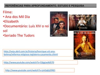 REFERÊNCIAS PARA APROFUNDAMENTO, ESTUDO E PESQUISA
http://www.youtube.com/watch?v=S3ggJwXdS70
http://www.youtube.com/watch?v=jmGq6jJONEI
Filme:
• Ana dos Mil Dia
•Elizabeth
•Documentário: Luís XIV o rei
sol
•Seriado The Tudors
http://veja.abril.com.br/historia/henrique-viii-ana-
bolena/reforma-religiosa-inglaterra-casamento.shtml
 