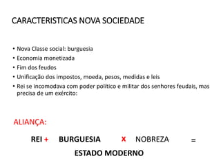 CARACTERISTICAS NOVA SOCIEDADE
• Nova Classe social: burguesia
• Economia monetizada
• Fim dos feudos
• Unificação dos impostos, moeda, pesos, medidas e leis
• Rei se incomodava com poder político e militar dos senhores feudais, mas
precisa de um exército:
ALIANÇA:
REI + BURGUESIA x NOBREZA =
ESTADO MODERNO
 