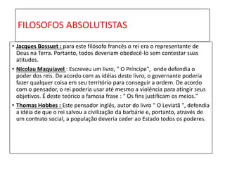 FILOSOFOS ABSOLUTISTAS
• Jacques Bossuet : para este filósofo francês o rei era o representante de
Deus na Terra. Portanto, todos deveriam obedecê-lo sem contestar suas
atitudes.
• Nicolau Maquiavel : Escreveu um livro, " O Príncipe", onde defendia o
poder dos reis. De acordo com as idéias deste livro, o governante poderia
fazer qualquer coisa em seu território para conseguir a ordem. De acordo
com o pensador, o rei poderia usar até mesmo a violência para atingir seus
objetivos. É deste teórico a famosa frase : " Os fins justificam os meios."
• Thomas Hobbes : Este pensador inglês, autor do livro " O Leviatã ", defendia
a idéia de que o rei salvou a civilização da barbárie e, portanto, através de
um contrato social, a população deveria ceder ao Estado todos os poderes.
 