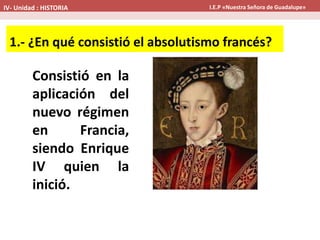 Consistió en la
aplicación del
nuevo régimen
en Francia,
siendo Enrique
IV quien la
inició.
1.- ¿En qué consistió el absolutismo francés?
IV- Unidad : HISTORIA I.E.P «Nuestra Señora de Guadalupe»
