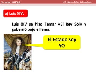 a) Luis XIV:
Luis XIV se hizo llamar «El Rey Sol» y
gobernó bajo el lema:
El Estado soy
YO
IV- Unidad : HISTORIA I.E.P «Nuestra Señora de Guadalupe»