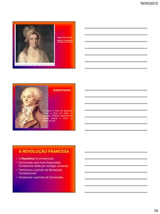 16/04/2012




                                     CHALOTTE CORDAY
                                     AMANTE E ASSASSINA
                                     DE JEAN PAUL MARAT




                                 ROBESPIERRE




                      •“Chegou a hora da igualdade
                      passar a foice por todas as
                      cabeças. Portanto, legisladores,
                      vamos colocar o terror na
                      ordem do dia.”




 A REVOLUÇÃO FRANCESA
• A República foi proclamada
• Convocada uma nova Assembléia
  Constituinte eleita por sufrágio universal.
• Terminava o período da Monarquia
  Constitucional
• Iniciava-se o período da Convenção.




                                                                 19
 