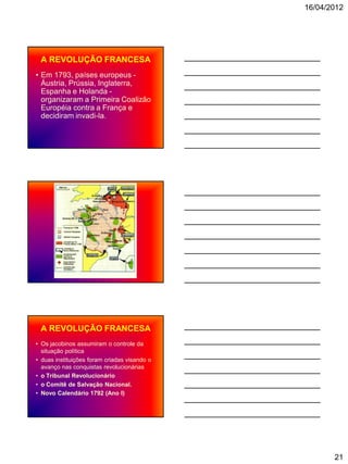 16/04/2012




 A REVOLUÇÃO FRANCESA
• Em 1793, países europeus -
  Áustria, Prússia, Inglaterra,
  Espanha e Holanda -
  organizaram a Primeira Coalizão
  Européia contra a França e
  decidiram invadi-la.




 A REVOLUÇÃO FRANCESA
• Os jacobinos assumiram o controle da
  situação política
• duas instituições foram criadas visando o
  avanço nas conquistas revolucionárias
• o Tribunal Revolucionário
• o Comitê de Salvação Nacional.
• Novo Calendário 1792 (Ano I)




                                                     21
 