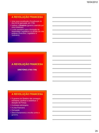 16/04/2012




 A REVOLUÇÃO FRANCESA
• Uma nova constituição (Constituição do
  Ano III) foi aprovada, em 1795.
• instituiu o Diretório (governo exercido por
  cinco diretores).
• o voto censitário para a formação da
  Assembléia Legislativa e a divisão em três
  poderes (Executivo, Legislativo e
  Judiciário).




 A REVOLUÇÃO FRANCESA

         DIRETÓRIO (1795-1799)




 A REVOLUÇÃO FRANCESA
• O governo do Diretório não conseguiu,
  entretanto, pacificar e estabilizar a
  situação da França.
• A ameaça estrangeira
• A crise financeira
• Corrupção
• Descontentamento e revolta contra o
  governo.




                                                       25
 