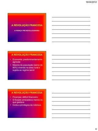 16/04/2012




 A REVOLUÇÃO FRANCESA

    A FRANÇA PRÉ-REVOLUCIONÁRIA




 A REVOLUÇÃO FRANCESA
• Economia: predominantemente
  agrícola
• Maioria da população (cerca de
  80%) vivendo na área rural e
  sujeita ao regime servil




 A REVOLUÇÃO FRANCESA
• Finanças: déficit financeiro
• O Estado arrecadava menos do
  que gastava
• Corte e privilégios da nobreza.




                                            6
 
