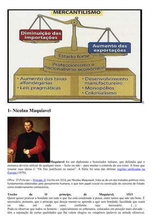 A
1- Nicolau Maquiavel
Maquiavel foi um diplomata e historiador italiano, que defendia que o
monarca deveria utilizar de qualquer meio – lícito ou não – para manter o controle do seu reino. A frase que
resume suas ideias é: “Os fins justificam os meios”. A Itália foi uma das últimas regiões unificadas na
Europa (1870).
Obra: O Príncipe – Príncipe, O: Escrito em 1513, por Nicolau Maquiavel, trata-se de um dos tratados políticos mais
fundamentais elaborados pelo pensamento humano, e que tem papel crucial na construção do conceito de Estado
como modernamente conhecemos.
Trecho de O príncipe, de Maquiavel, 1513
Quem quiser praticar a bondade em tudo o que faz está condenado a penar, entre tantos que não são bons. É
necessário, portanto, que o príncipe que deseja manter-se aprenda a agir sem bondade, faculdade que usará
ou não, em cada caso, conforme seja necessário. […]
Pode-se observar que todos os homens – especialmente os soberanos, colocados em posição mais elevada –
têm a reputação de certas qualidades que lhe valem elogios ou vitupérios (palavra ou atitude ofensiva).
 