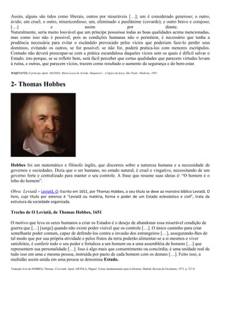Assim, alguns são tidos como liberais, outros por miseráveis […]; um é considerado generoso; o outro,
ávido; um cruel; o outro, misericordioso; um, efeminado e pusilânime (covarde); e outro bravo e corajoso;
[…] e assim por diante.
Naturalmente, seria muito louvável que um príncipe possuísse todas as boas qualidades acima mencionadas,
mas como isso não é possível, pois as condições humanas não o permitem, é necessário que tenha a
prudência necessária para evitar o escândalo provocado pelos vícios que poderiam faze-lo perder seus
domínios, evitando os outros, se for possível; se não for, poderá pratica-los com menores escrúpulos.
Contudo não deverá preocupar-se com a prática escandalosa daqueles vícios sem os quais é difícil salvar o
Estado; isto porque, se se refletir bem, será fácil perceber que certas qualidades que parecem virtudes levam
à ruína, e outras, que parecem vícios, trazem como resultado o aumento da segurança e do bem-estar.
MAQUIAVEL.O príncipe.Apud: ARANHA, Maria Lucia de Arruda. Maquiavel – A lógica da força. São Paulo: Moderna, 1993
2- Thomas Hobbes
Hobbes foi um matemático e filósofo inglês, que discorreu sobre a natureza humana e a necessidade de
governos e sociedades. Dizia que o ser humano, no estado natural, é cruel e vingativo, necessitando de um
governo forte e centralizado para manter o seu controle. A frase que resume suas ideias é: “O homem é o
lobo do homem”.
Obra: Leviatã – Leviatã, O: Escrito em 1651, por Thomas Hobbes, o seu título se deve ao monstro bíblico Leviatã. O
livro, cujo título por extenso é “Leviatã ou matéria, forma e poder de um Estado eclesiástico e civil”, trata da
estrutura da sociedade organizada.
Trecho de O Leviatã, de Thomas Hobbes, 1651
O motivo que leva os seres humanos a criar os Estados é o desejo de abandonar essa miserável condição de
guerra que […] [surge] quando não existe poder visível que os controle […]. O único caminho para criar
semelhante poder comum, capaz de defende-los contra a invasão dos estrangeiros […], assegurando-lhes de
tal modo que por sua própria atividade e pelos frutos da terra poderão alimentar-se a si mesmos e viver
satisfeitos, é conferir todo o seu poder e fortaleza a um homem ou a uma assembléia de homens […] que
representem sua personalidade […]. Isso é algo mais que consentimento ou concórdia; é uma unidade real de
tudo isso em uma e mesma pessoa, instruída por pacto de cada homem com os demais […]. Feito isso, a
multidão assim unida em uma pessoa se denomina Estado.
Tradução livre de HOBBES, Thomas. O Leviatã. Apud: ARTOLA, Miguel. Textos fundamentales para la História. Madrid: Revista de Occidente, 1973. p. 327-8
 