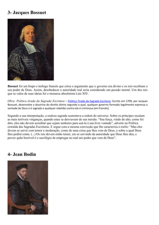 3- Jacques Bossuet
Bossuet foi um bispo e teólogo francês que criou o argumento que o governo era divino e os reis recebiam o
seu poder de Deus. Assim, desobedecer a autoridade real seria considerado um pecado mortal. Um dos reis
que se valeu de suas ideias foi o monarca absolutista Luís XIV.
Obra: Política tirada da Sagrada Escritura – Política Tirada da Sagrada Escritura: Escrito em 1709, por Jacques
Bossuet, desenvolve a doutrina do direito divino segundo a qual, qualquer governo formado legalmente expressa a
vontade de Deus e é sagrado e qualquer rebelião contra ele é criminosa (em francês).
Segundo a sua interpretação, a realeza sagrada sustentava a ordem do universo. Sobre os príncipes recaíam
as mais terríveis vinganças, quando estes se desviavam de sua missão. “Sua força, vindo do alto, como foi
dito, eles não devem acreditar que sejam senhores para usá-la à sua livre vontade”, adverte na Política
extraída das Sagradas Escrituras. E segue com a mesma convicção que lhe caracteriza o estilo: “Mas eles
devem se servir com temor e moderação, como de uma coisa que lhes vem de Deus, e sobre a qual Deus
lhes pedirá conta. (...) Os reis devem então temer, em se servindo da autoridade que Deus lhes deu, e
prever quão horrível é o sacrilégio de empregar no mal um poder que vem de Deus”.
4- Jean Bodin
 