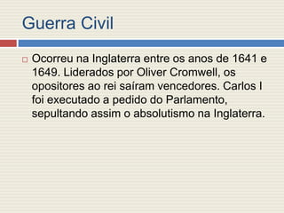 Guerra Civil
 Ocorreu na Inglaterra entre os anos de 1641 e
1649. Liderados por Oliver Cromwell, os
opositores ao rei saíram vencedores. Carlos I
foi executado a pedido do Parlamento,
sepultando assim o absolutismo na Inglaterra.
 