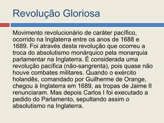 Revolução Gloriosa
Movimento revolucionário de caráter pacífico,
ocorrido na Inglaterra entre os anos de 1688 e
1689. Foi através desta revolução que ocorreu a
troca do absolutismo monárquico pela monarquia
parlamentar na Inglaterra. É considerada uma
revolução pacífica (não-sangrenta), pois quase não
houve combates militares. Quando o exército
holandês, comandado por Guilherme de Orange,
chegou à Inglaterra em 1689, as tropas de Jaime II
renunciaram. Mas depois Carlos I foi executado a
pedido do Parlamento, sepultando assim o
absolutismo na Inglaterra.
 