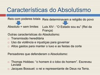 Características do Absolutismo
Reis com poderes totais
Absoluto = sem limites
Outras características do Absolutismo:
 Transmissão hereditária
 Uso da violência e injustiças para governar
 Altos gastos para manter o luxo e as festas da corte
Pensadores que defenderam o Absolutismo:
 Thomas Hobbes: “o homem é o lobo do homem”. Escreveu
Leviatã
 Jacques Bossuet: o rei e representante de Deus na Terra.
Reis determinavam a religião do povo
Luis XIV : “O Estado sou eu” (Rei da
França)
 