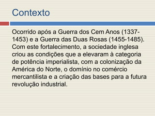 Contexto
Ocorrido após a Guerra dos Cem Anos (1337-
1453) e a Guerra das Duas Rosas (1455-1485).
Com este fortalecimento, a sociedade inglesa
criou as condições que a elevaram à categoria
de potência imperialista, com a colonização da
América do Norte, o domínio no comércio
mercantilista e a criação das bases para a futura
revolução industrial.
 