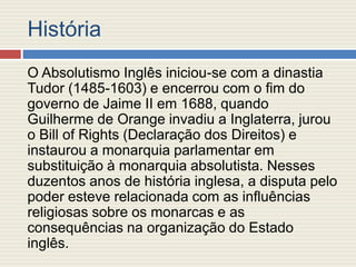 História
O Absolutismo Inglês iniciou-se com a dinastia
Tudor (1485-1603) e encerrou com o fim do
governo de Jaime II em 1688, quando
Guilherme de Orange invadiu a Inglaterra, jurou
o Bill of Rights (Declaração dos Direitos) e
instaurou a monarquia parlamentar em
substituição à monarquia absolutista. Nesses
duzentos anos de história inglesa, a disputa pelo
poder esteve relacionada com as influências
religiosas sobre os monarcas e as
consequências na organização do Estado
inglês.
 