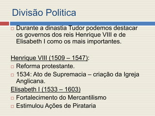 Divisão Politica
 Durante a dinastia Tudor podemos destacar
os governos dos reis Henrique VIII e de
Elisabeth I como os mais importantes.
Henrique VIII (1509 – 1547):
 Reforma protestante.
 1534: Ato de Supremacia – criação da Igreja
Anglicana.
Elisabeth I (1533 – 1603)
 Fortalecimento do Mercantilismo
 Estimulou Ações de Pirataria
 