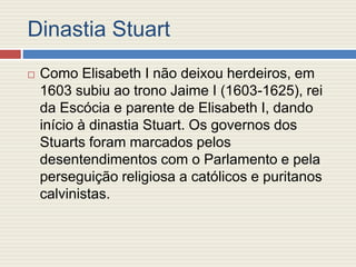 Dinastia Stuart
 Como Elisabeth I não deixou herdeiros, em
1603 subiu ao trono Jaime I (1603-1625), rei
da Escócia e parente de Elisabeth I, dando
início à dinastia Stuart. Os governos dos
Stuarts foram marcados pelos
desentendimentos com o Parlamento e pela
perseguição religiosa a católicos e puritanos
calvinistas.
 