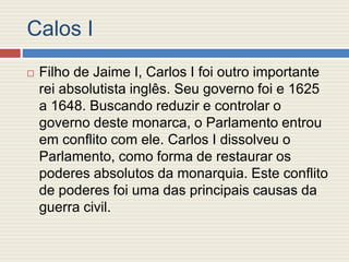 Calos I
 Filho de Jaime I, Carlos I foi outro importante
rei absolutista inglês. Seu governo foi e 1625
a 1648. Buscando reduzir e controlar o
governo deste monarca, o Parlamento entrou
em conflito com ele. Carlos I dissolveu o
Parlamento, como forma de restaurar os
poderes absolutos da monarquia. Este conflito
de poderes foi uma das principais causas da
guerra civil.
 