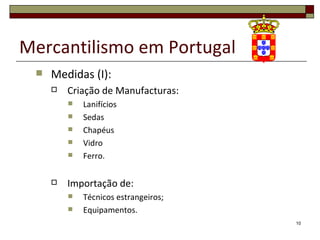 Mercantilismo em Portugal
    Medidas (I):
        Criação de Manufacturas:
            Lanifícios
            Sedas
            Chapéus
            Vidro
            Ferro.

        Importação de:
            Técnicos estrangeiros;
            Equipamentos.
                                      10
 