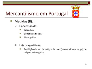 Mercantilismo em Portugal
    Medidas (II):
        Concessão de:
            Subsídios;
            Benefícios fiscais.
            Monopólios.

        Leis pragmáticas:
            Proibição do uso de artigos de luxo (panos, vidro e louça) de
             origem estrangeira.



                                                                        11
 
