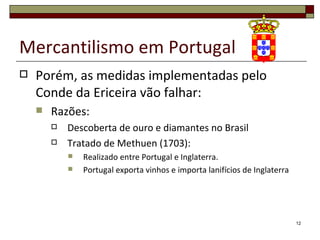 Mercantilismo em Portugal
   Porém, as medidas implementadas pelo
    Conde da Ericeira vão falhar:
       Razões:
           Descoberta de ouro e diamantes no Brasil
           Tratado de Methuen (1703):
               Realizado entre Portugal e Inglaterra.
               Portugal exporta vinhos e importa lanifícios de Inglaterra




                                                                             12
 