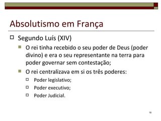 Absolutismo em França
   Segundo Luís (XIV)
       O rei tinha recebido o seu poder de Deus (poder
        divino) e era o seu representante na terra para
        poder governar sem contestação;
       O rei centralizava em si os três poderes:
           Poder legislativo;
           Poder executivo;
           Poder Judicial.

                                                          18
 
