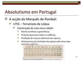 Absolutismo em Portugal
   A acção do Marquês de Pombal:
       1755 – Terramoto de Lisboa
           Construção de uma nova cidade:
               Planta rectilínea e geométrica;
               Projecto igual para todos os edifícios;
               Proibição de marcas exteriores de riqueza;
               Alinhamento das fachadas das igrejas pela altura dos
                restantes edifícios.




                                                                       24
 