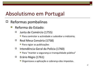 Absolutismo em Portugal
   Reformas pombalinas
       Reforma do Estado:
           Junta de Comércio (1755)
               Para controlar a actividade e subsidiar a indústria;
           Real Mesa Censória (1758)
               Para vigiar as publicações
           Intendência-Geral da Polícia (1760)
               Para “manter a segurança e tranquilidade pública”
           Erário Régio (1761)
               Organizava a aplicação e cobrança dos impostos.
                                                                       27
 