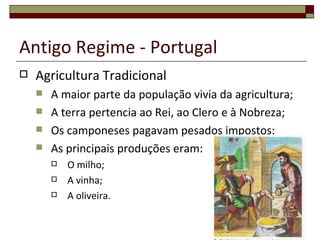 Antigo Regime - Portugal
   Agricultura Tradicional
       A maior parte da população vivia da agricultura;
       A terra pertencia ao Rei, ao Clero e à Nobreza;
       Os camponeses pagavam pesados impostos:
       As principais produções eram:
           O milho;
           A vinha;
           A oliveira.
 