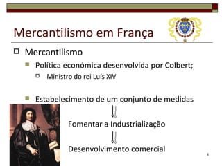 Mercantilismo em França
   Mercantilismo
       Política económica desenvolvida por Colbert;
           Ministro do rei Luís XIV

       Estabelecimento de um conjunto de medidas

                   Fomentar a Industrialização

                   Desenvolvimento comercial           6
 