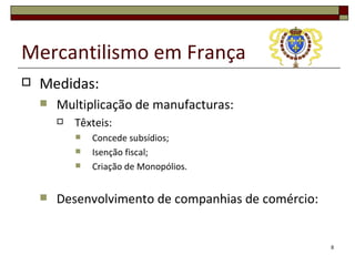 Mercantilismo em França
   Medidas:
       Multiplicação de manufacturas:
           Têxteis:
               Concede subsídios;
               Isenção fiscal;
               Criação de Monopólios.


       Desenvolvimento de companhias de comércio:


                                                     8
 