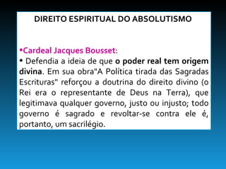 DIREITO ESPIRITUAL DO ABSOLUTISMO  Cardeal Jacques Bousset :  Defendia a ideia de que  o poder real tem origem divina . Em sua obra"A Política tirada das Sagradas Escrituras" reforçou a doutrina do direito divino (o Rei era o representante de Deus na Terra), que legitimava qualquer governo, justo ou injusto; todo governo é sagrado e revoltar-se contra ele é, portanto, um sacrilégio. 
