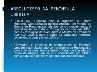 ABSOLUTISMO NA PENÍNSULA IBÉRICA PORTUGAL- Primeiro país a organizar o Estado Moderno. Centralização política precoce em virtude da Guerra de Reconquista cristãos contra muçulmanos. A centralização do Estado Português ocorreu em 1385, com a  Revolução de Avis, onde o Mestre da Ordem de Avis ( D. João ), com o  apoio da burguesia mercantil consolidou o centralismo político. ESPANHA- O processo de centralização na Espanha também está relacionado com a Guerra de Reconquista e foi fruto de uma aliança entre o Reino de Castela e o Reino de Aragão, em 1469 e consolidado em 1492 - com a expulsão definitiva dos mouros da península. 