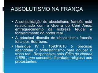 ABSOLUTISMO NA FRANÇA A consolidação do absolutismo francês está relacionado com a Guerra do Cem Anos: enfraquecimento da nobreza feudal e fortalecimento do poder real. A principal dinastia do absolutismo francês foi a dos Bourbons: Henrique IV ( 1593/1610 )- precisou abandonar o protestantismo para ocupar o trono real. Responsável pelo  Édito de Nantes (1598 ) que  concedeu liberdade religiosa aos protestantes. 