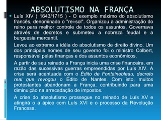 ABSOLUTISMO NA FRANÇA Luís XIV ( 1643/1715 ) - O exemplo máximo do absolutismo francês, denominado o "rei-sol". Organizou a administração do reino para melhor controle de todos os assuntos. Governava através de decretos e submeteu a nobreza feudal e a burguesia mercantil. Levou ao extremo a idéia do absolutismo de direito divino. Um dos principais nomes de seu governo foi o ministro Colbert, responsável pelas finanças e dos assuntos econômicos. A partir de seu reinado a França inicia uma crise financeira, em razão das sucessivas guerras empreendidas por Luís XIV. A crise será acentuada com o  Édito de Fontainebleau, decreto real que revogou o  Édito de Nantes. Com isto, muitos protestantes abandonam a França, contribuindo para uma diminuição na arrecadação de impostos. A crise do absolutismo prossegue no reinado de Luís XV e atingirá o a ápice com Luís XVI e o processo da Revolução Francesa. 
