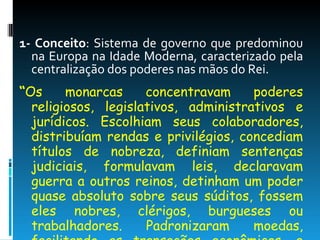 1- Conceito : Sistema de governo que predominou na Europa na Idade Moderna, caracterizado pela centralização dos poderes nas mãos do Rei.  “ Os monarcas concentravam poderes religiosos, legislativos, administrativos e jurídicos. Escolhiam seus colaboradores, distribuíam rendas e privilégios, concediam títulos de nobreza, definiam sentenças judiciais, formulavam leis, declaravam guerra a outros reinos, detinham um poder quase absoluto sobre seus súditos, fossem eles nobres, clérigos, burgueses ou trabalhadores. Padronizaram moedas, facilitando as transações econômicas, e idiomas nacionais”. (CAMPOS, Flávio e outros. Ritmos da História. Ed. Escala educacional) 