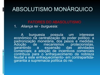 ABSOLUTISMO MONÁRQUICO FATORES DO ABASOLUTISMO 1. Aliança rei - burguesia: A burguesia possuía um interesse econômico na centralização do poder político: a padronização monetária, dos pesos e medidas. Adoção de mecanismos protecionistas, garantindo a expansão das atividades comerciais; a adoção de incentivos comerciais contribuía para o enfraquecimento da nobreza feudal e este enfraquecimento- em contrapartida- garantia a supremacia política do rei. 