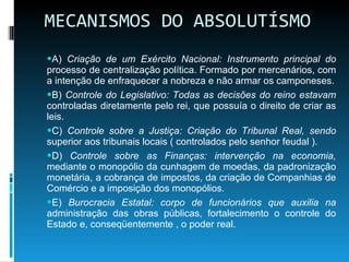 MECANISMOS DO ABSOLUTÍSMO A)  Criação de um Exército Nacional: Instrumento principal do  processo de centralização política. Formado por mercenários, com a intenção de enfraquecer a nobreza e não armar os camponeses. B)  Controle do Legislativo: Todas as decisões do reino estavam  controladas diretamente pelo rei, que possuía o direito de criar as leis. C)  Controle sobre a Justiça: Criação do Tribunal Real, sendo  superior aos tribunais locais ( controlados pelo senhor feudal ). D)  Controle sobre as Finanças: intervenção na economia,  mediante o monopólio da cunhagem de moedas, da padronização monetária, a cobrança de impostos, da criação de Companhias de Comércio e a imposição dos monopólios. E)  Burocracia Estatal: corpo de funcionários que auxilia na  administração das obras públicas, fortalecimento o controle do Estado e, conseqüentemente , o poder real. 