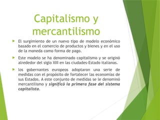 Capitalismo y
mercantilismo
 El surgimiento de un nuevo tipo de modelo económico
basado en el comercio de productos y bienes y en el uso
de la moneda como forma de pago.
 Este modelo se ha denominado capitalismo y se originó
alrededor del siglo XIII en las ciudades-Estado italianas.
 los gobernantes europeos adoptaron una serie de
medidas con el propósito de fortalecer las economías de
sus Estados. A este conjunto de medidas se le denominó
mercantilismo y significó la primera fase del sistema
capitalista.
 