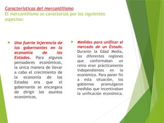 Características del mercantilismo
El mercantilismo se caracterizó por los siguientes
aspectos:
 Una fuerte injerencia de
los gobernantes en la
economía de los
Estados. Para algunos
pensadores económicos,
la única manera de llevar
a cabo el crecimiento de
la economía de los
Estados era que el
gobernante se encargara
de dirigir los asuntos
económicos.
 Medidas para unificar el
mercado de un Estado.
Durante la Edad Media,
las diferentes regiones
que conformaban un
reino eran prácticamente
independientes en lo
económico. Para poner fin
a esta situación, los
gobiernos promulgaron
medidas que incentivaban
la unificación económica.
 