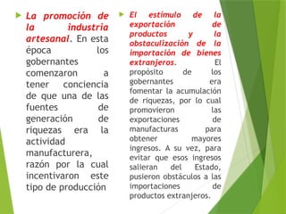  La promoción de
la industria
artesanal. En esta
época los
gobernantes
comenzaron a
tener conciencia
de que una de las
fuentes de
generación de
riquezas era la
actividad
manufacturera,
razón por la cual
incentivaron este
tipo de producción
 El estímulo de la
exportación de
productos y la
obstaculización de la
importación de bienes
extranjeros. El
propósito de los
gobernantes era
fomentar la acumulación
de riquezas, por lo cual
promovieron las
exportaciones de
manufacturas para
obtener mayores
ingresos. A su vez, para
evitar que esos ingresos
salieran del Estado,
pusieron obstáculos a las
importaciones de
productos extranjeros.
 