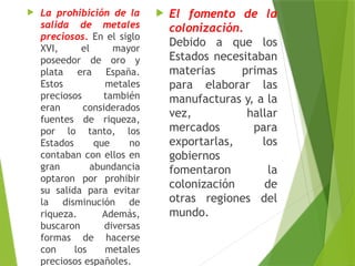  La prohibición de la
salida de metales
preciosos. En el siglo
XVI, el mayor
poseedor de oro y
plata era España.
Estos metales
preciosos también
eran considerados
fuentes de riqueza,
por lo tanto, los
Estados que no
contaban con ellos en
gran abundancia
optaron por prohibir
su salida para evitar
la disminución de
riqueza. Además,
buscaron diversas
formas de hacerse
con los metales
preciosos españoles.
 El fomento de la
colonización.
Debido a que los
Estados necesitaban
materias primas
para elaborar las
manufacturas y, a la
vez, hallar
mercados para
exportarlas, los
gobiernos
fomentaron la
colonización de
otras regiones del
mundo.
 
