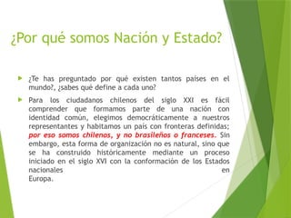 ¿Por qué somos Nación y Estado?
 ¿Te has preguntado por qué existen tantos países en el
mundo?, ¿sabes qué define a cada uno?
 Para los ciudadanos chilenos del siglo XXI es fácil
comprender que formamos parte de una nación con
identidad común, elegimos democráticamente a nuestros
representantes y habitamos un país con fronteras definidas;
por eso somos chilenos, y no brasileños o franceses. Sin
embargo, esta forma de organización no es natural, sino que
se ha construido históricamente mediante un proceso
iniciado en el siglo XVI con la conformación de los Estados
nacionales en
Europa.
 