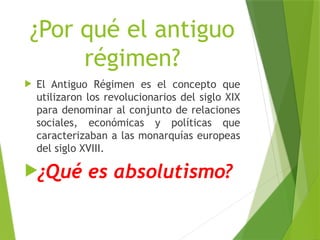 ¿Por qué el antiguo
régimen?
 El Antiguo Régimen es el concepto que
utilizaron los revolucionarios del siglo XIX
para denominar al conjunto de relaciones
sociales, económicas y políticas que
caracterizaban a las monarquías europeas
del siglo XVIII.
¿Qué es absolutismo?
 