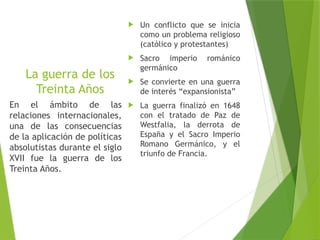 La guerra de los
Treinta Años
 Un conflicto que se inicia
como un problema religioso
(católico y protestantes)
 Sacro imperio románico
germánico
 Se convierte en una guerra
de interés “expansionista”
 La guerra finalizó en 1648
con el tratado de Paz de
Westfalia, la derrota de
España y el Sacro Imperio
Romano Germánico, y el
triunfo de Francia.
En el ámbito de las
relaciones internacionales,
una de las consecuencias
de la aplicación de políticas
absolutistas durante el siglo
XVII fue la guerra de los
Treinta Años.
 