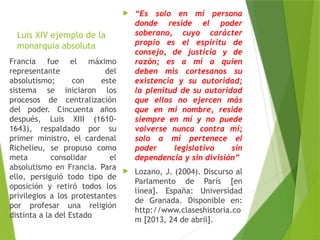 Luis XIV ejemplo de la
monarquía absoluta
 “Es solo en mi persona
donde reside el poder
soberano, cuyo carácter
propio es el espíritu de
consejo, de justicia y de
razón; es a mí a quien
deben mis cortesanos su
existencia y su autoridad;
la plenitud de su autoridad
que ellos no ejercen más
que en mi nombre, reside
siempre en mí y no puede
volverse nunca contra mí;
solo a mí pertenece el
poder legislativo sin
dependencia y sin división”
 Lozano, J. (2004). Discurso al
Parlamento de París [en
línea]. España: Universidad
de Granada. Disponible en:
http://www.claseshistoria.co
m [2013, 24 de abril].
Francia fue el máximo
representante del
absolutismo; con este
sistema se iniciaron los
procesos de centralización
del poder. Cincuenta años
después, Luis XIII (1610-
1643), respaldado por su
primer ministro, el cardenal
Richelieu, se propuso como
meta consolidar el
absolutismo en Francia. Para
ello, persiguió todo tipo de
oposición y retiró todos los
privilegios a los protestantes
por profesar una religión
distinta a la del Estado
 